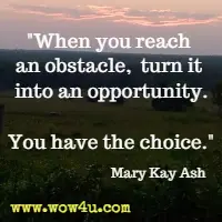 When you reach an obstacle, turn it into an opportunity. You have the choice. Mary Kay Ash