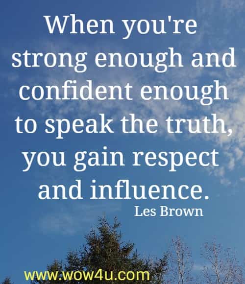 When you're strong enough and confident enough to speak the truth, 
you gain respect and influence. Les Brown