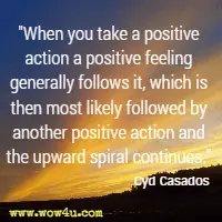 When you take a positive action a positive feeling generally follows it, which is then most likely followed by another positive action and the upward spiral continues. Cyd Casados