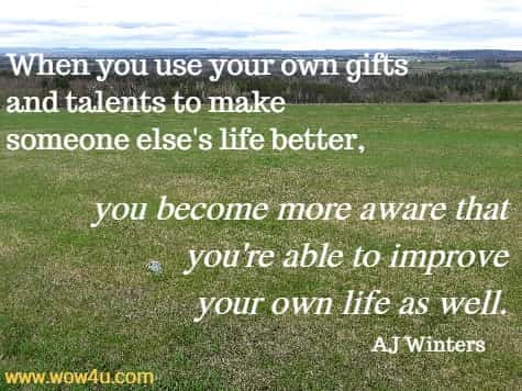 When you use your own gifts and talents to make someone else's life better, you become more aware that you're able to improve your own life as well. 
AJ Winters