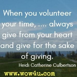 When you volunteer your time, .... always give from your heart and give for the sake of giving. Heidi Catherine Culbertson