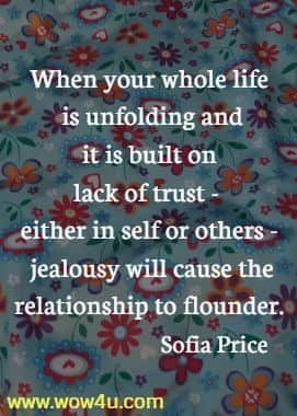 When your whole life is unfolding and it is built on lack of trust - either 
in self or others - jealousy will cause the relationship to flounder. Sofia Price