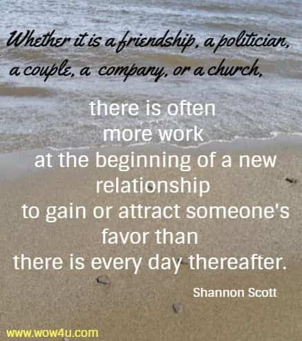Whether it is a friendship, a politician, a couple, a company, or a church, there is often more work at the beginning of a new relationship to gain or attract someone's favor than there is every day thereafter. Shannon Scott