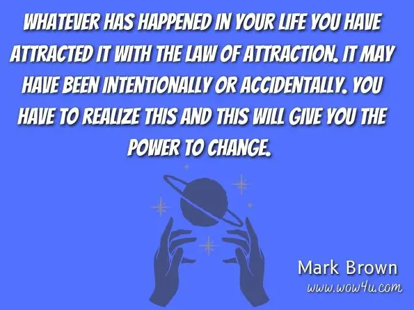 Whatever has happened in your life you have attracted it with the law of attraction. It may have been intentionally or accidentally. You have to realize this and this will give you the power to change. Mark Brown , Ensure Your Dream Life With The Law of Attraction 
