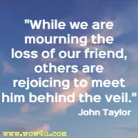 While we are mourning the loss of our friend, others are rejoicing to meet him behind the veil. John Taylor