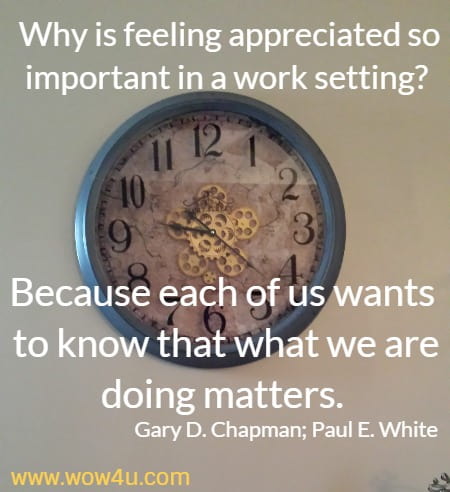 Why is feeling appreciated so important in a work setting? Because each of us wants to know that what we are doing matters.
Gary D. Chapman; Paul E. White