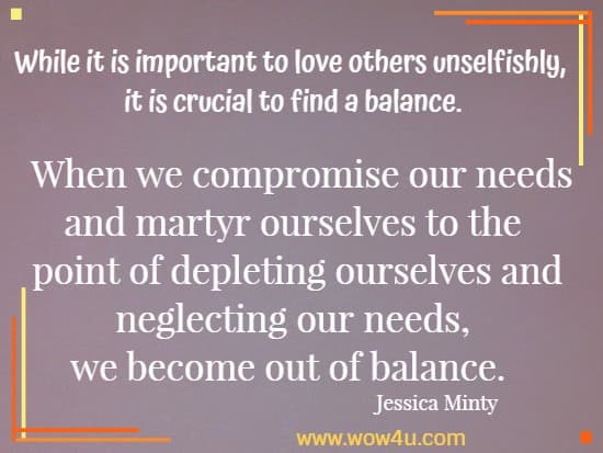  While it is important to love others unselfishly, it is crucial to find a balance. When we compromise our needs and martyr ourselves to the point of depleting ourselves and neglecting our needs, we become out of balance.  Jessica Minty