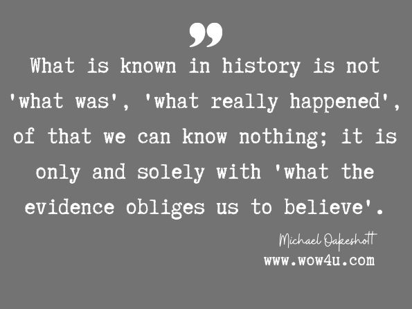 What is known in history is not 'what was', 'what really happened', of that we can know nothing; it is only and solely with 'what the evidence obliges us to believe'. Michael Oakeshott, Experience and its Modes 