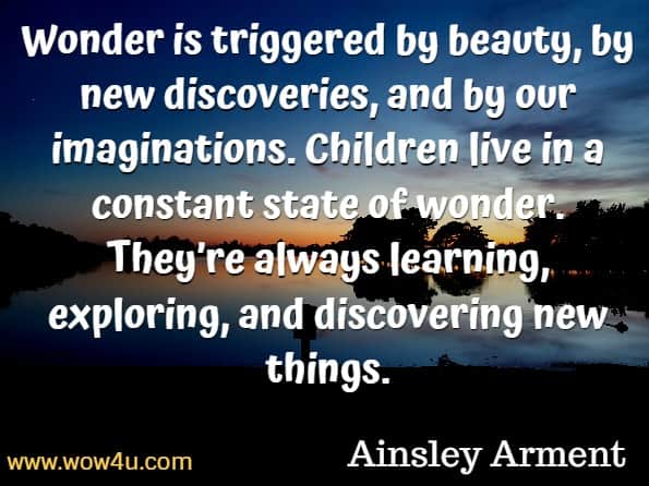 Wonder is triggered by beauty, by new discoveries, and by our imaginations. Children live in a constant state of wonder. They’re always learning, exploring, and discovering new things. Ainsley Arment, The Call of the Wild and Free.

