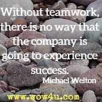 Without teamwork, there is no way that the company is going to experience 
success. Michael Welton