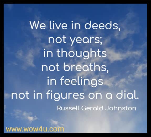 We live in deeds, not years; in thoughts not breaths, in feelings 
not in figures on a dial. Russell Gerald Johnston