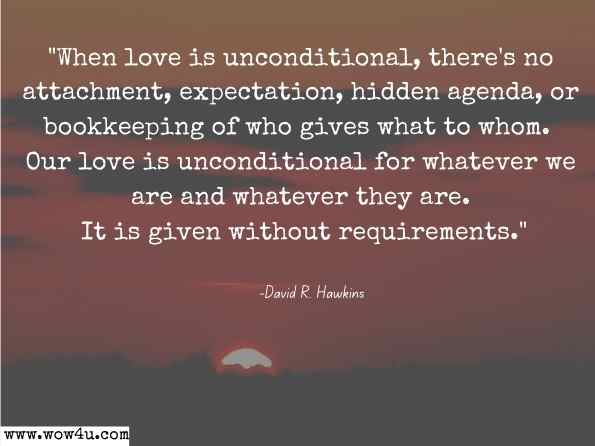 When love is unconditional, there's no attachment, expectation, hidden agenda, or bookkeeping of who gives what to whom. Our love is unconditional for whatever we are and whatever they are. It is given without requirements. David R. Hawkins, M.D., Ph.D., Letting Go: The Pathway of Surrender