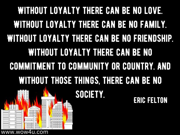 Without loyalty there can be no love. Without loyalty there can be no family. Without loyalty there can be no friendship. Without loyalty there can be no commitment to community or country. And without those things, there can be no society. Eric Felton