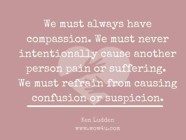 We must always have compassion. We must never intentionally cause another person pain or suffering. We must refrain from causing confusion or suspicion. Ken Ludden, Mystic Apprentice Master Volume with Dictionary 