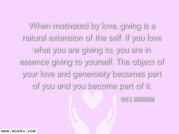 When motivated by love, giving is a natural extension of the self. If you love what you are giving to, you are in essence giving to yourself. The object of your love and generosity becomes part of you and you become part of it. Ian S. Markham, ‎Oran E. Warder, An Introduction to Ministry  
