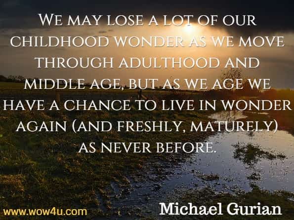 We may lose a lot of our childhood wonder as we move through adulthood and middle age, but as we age we have a chance to live in wonder again (and freshly, maturely) as never before. Michael Gurian, The Wonder of Aging