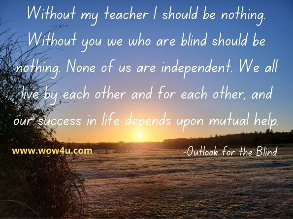 Without my teacher I should be nothing. Without you we who are blind should be nothing. None of us are independent. We all live by each other and for each other, and our success in life depends upon mutual help.
Outlook for the Blind