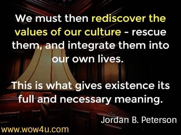 We must then rediscover the values of our culture - rescue them, and integrate them into our own lives.  This is what gives existence its full and necessary meaning.
Jordan B. Peterson 12 rules for life.  Rule 4. Compare yourself to who you were yesterday, not who someone else is today
