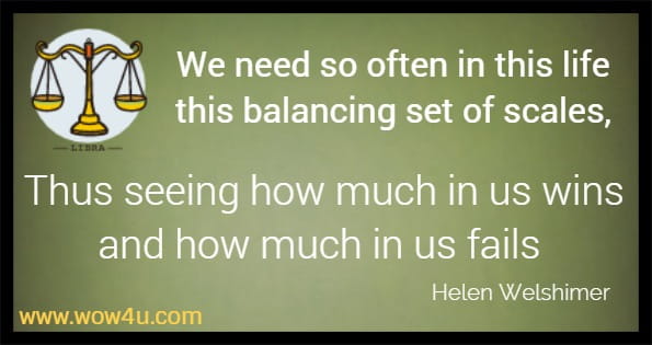 We need so often in this life this balancing set of scales,
Thus seeing how much in us wins and how much in us fails Helen Welshimer