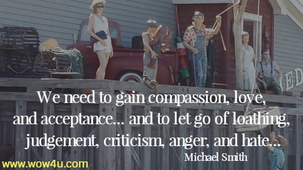 We need to gain compassion, love, and acceptance...and to let go of loathing, judgement, criticism, anger, and hate...Michael Smith