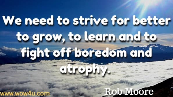 We need to strive for better to grow, to learn and to fight off boredom and atrophy. Rob Moore, Start now get perfect later 
