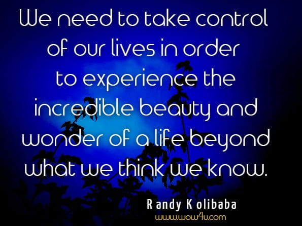  We need to take control of our lives in order to experience the incredible beauty and wonder of a life beyond what we think we know.Randy Kolibaba, The Lies Behind The Truth