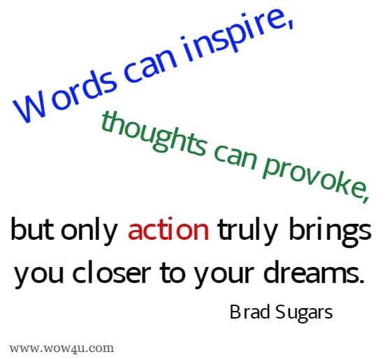  Words can inspire, thoughts can provoke, but only action truly brings 
you closer to your dreams. Brad Sugars 