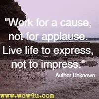 Work for a cause, not for applause. Live life to express, not to impress. Author Unknown