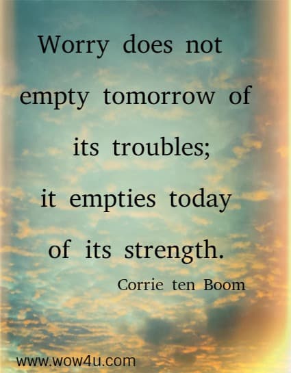 Worry does not empty tomorrow of its troubles; it empties today 
of its strength. Corrie ten Boom