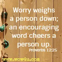 Worry weighs a person down; an encouraging word cheers a person up. Proverbs 12:25 