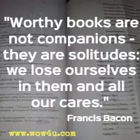 Worthy books are not companions - they are solitudes: we lose ourselves in them and all our cares. Francis Bacon