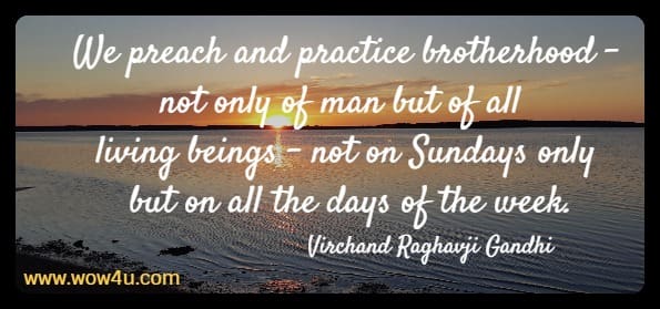 We preach and practice brotherhood - not only of man but of all living beings 
- not on Sundays only but on all the days of the week. Virchand Raghavji Gandhi