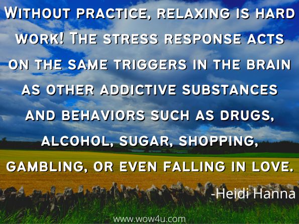 Without practice, relaxing is hard work! The stress response acts on the same triggers in the brain as other addictive substances and behaviors such as drugs, alcohol, sugar, shopping, gambling, or even falling in love.