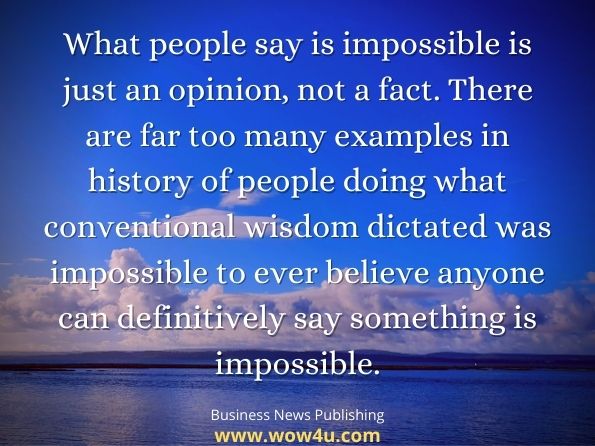 What people say is impossible is just an opinion, not a fact. There are far too many examples in history of people doing what conventional wisdom dictated was impossible to ever believe anyone can definitively say something is impossible. Business News Publishing, Summary