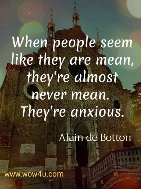 When people seem like they are mean, they're almost certainly never mean.  They're anxious.  Alain de Botton