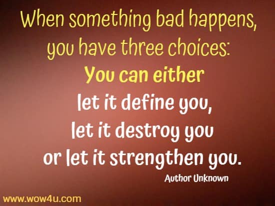 When something bad happens, you have three choices: 
You can either let it define you, let it destroy you or let it strengthen you. Author Unknown