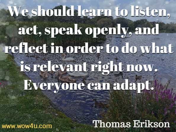 We should learn to listen, act, speak openly, and reflect in order to do what is relevant right now. Everyone can adapt. Thomas Erikson, Surrounded By Idiots.
