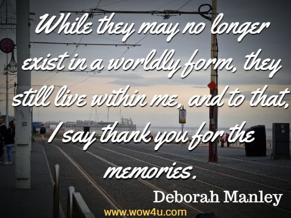 While they may no longer exist in a worldly form, they still live within me, and to that, I say thank you for the memories. Deborah Manley, For The Love Of Grief