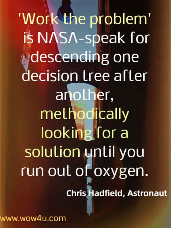 Work the problem is NASA-speak for descending one decision tree after another, methodically looking for a solution until you run out of oxygen.
Chris Hadfield, Astronaut