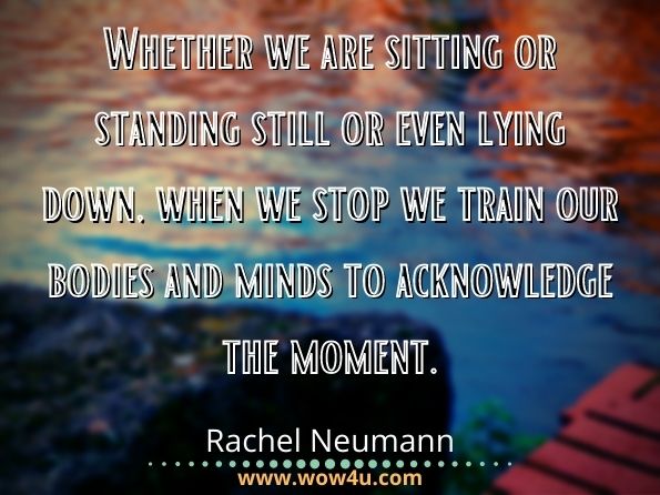 Whether we are sitting or standing still or even lying down, when we stop, we train our bodies and minds to acknowledge the moment. Rachel Neumann, Not Quite Nirvana