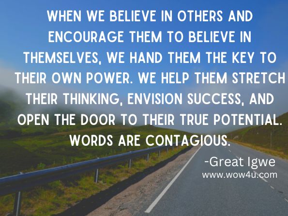 When we believe in others and encourage them to believe in themselves, we hand them the key to their own power. We help them stretch their thinking, envision success, and open the door to their true potential. Words are contagious.