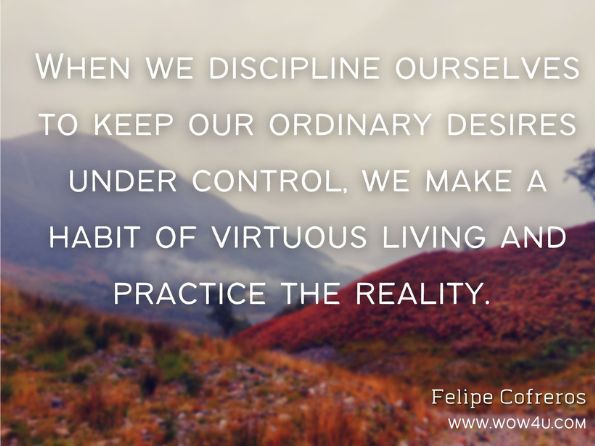  When we discipline ourselves to keep our ordinary desires under control, we make a habit of virtuous living and practice the reality. Felipe Cofreros, One Accord  