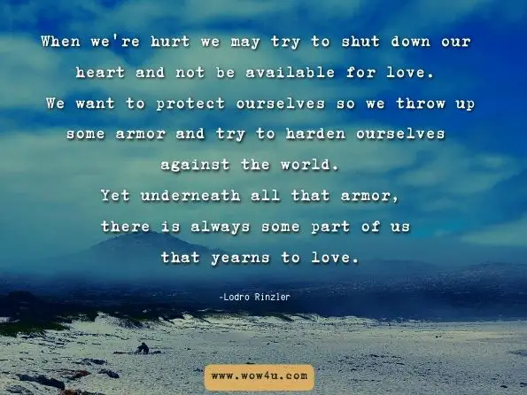 When we're hurt we may try to shut down our heart and not be available for love. We want to protect ourselves so we throw up some armor and try to harden ourselves against the world. Yet underneath all that armor, there is always some part of us that yearns to love. Lodro Rinzler, Love Hurts: Buddhist Advice for the Heartbroken height=