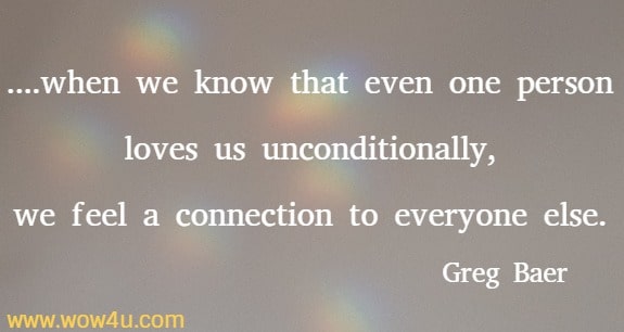 ....when we know that even one person loves us unconditionally, we feel a connection to everyone else.
 Greg Baer