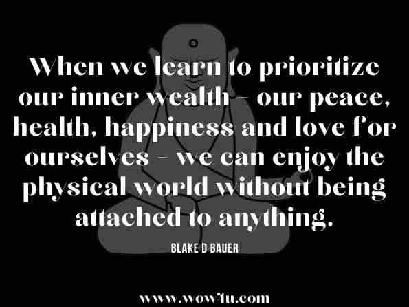 When we learn to prioritize our inner wealth – our peace, health, happiness and love for ourselves – we can enjoy the physical world without being attached to anything. Blake D Bauer, You Were Not Born to Suffer 