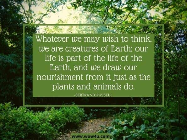 Whatever we may wish to think, we are creatures of Earth; our life is part of the life of the Earth, and we draw our nourishment from it just as the plants and animals do.Bertrand Russell. The Conquest of Happiness