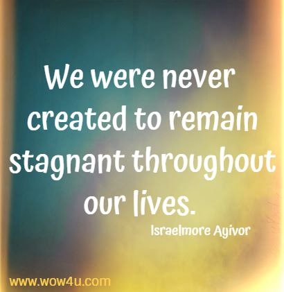  We were never created to remain stagnant throughout our lives. 
Israelmore Ayivor