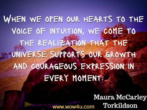 When we open our hearts to the voice of intuition, we come to the realization that the universe supports our growth and courageous expression in every moment. Maura McCarley Torkildson, The Inner Tree