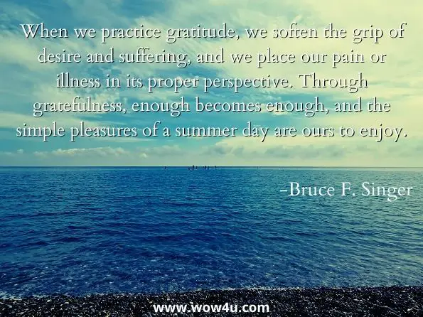 When we practice gratitude, we soften the grip of desire and suffering, and we place our pain or illness in its proper perspective. Through gratefulness, enough becomes enough, and the simple pleasures of a summer day are ours to enjoy. Bruce F. Singer, Daily Affirmations for Chronic Pain and Chronic Illness