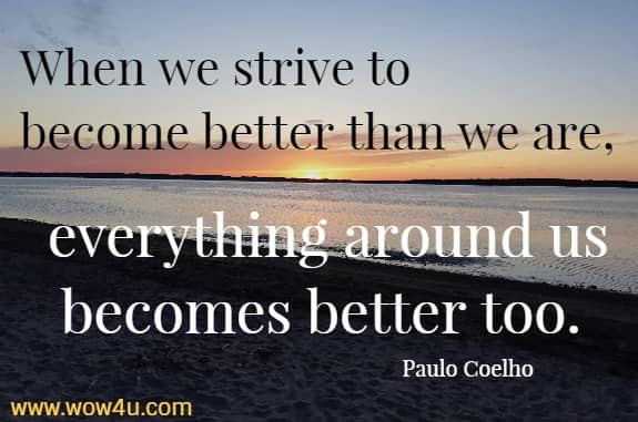 When we strive to become better than we are, everything around us becomes better too. 
 Paulo Coelho